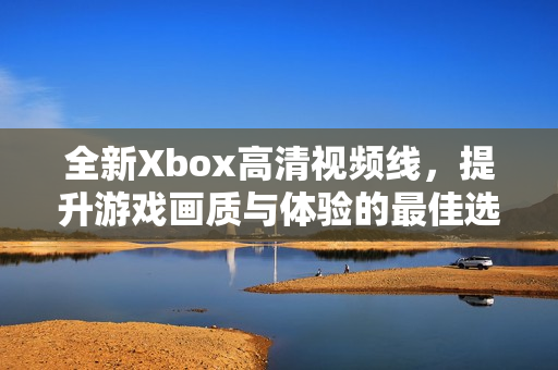 全新Xbox高清视频线，提升游戏画质与体验的最佳选择