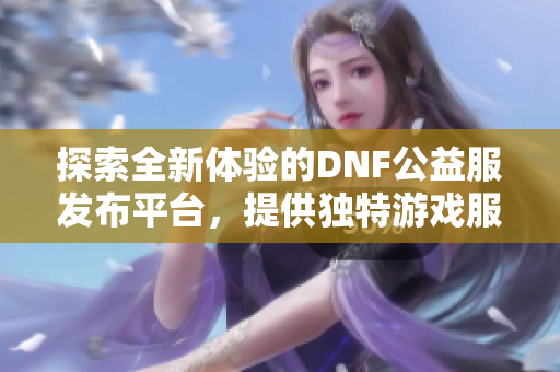 探索全新体验的DNF公益服发布平台，提供独特游戏服务与丰富内容