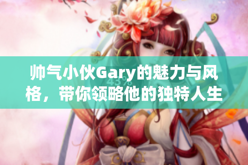 帅气小伙Gary的魅力与风格，带你领略他的独特人生之旅