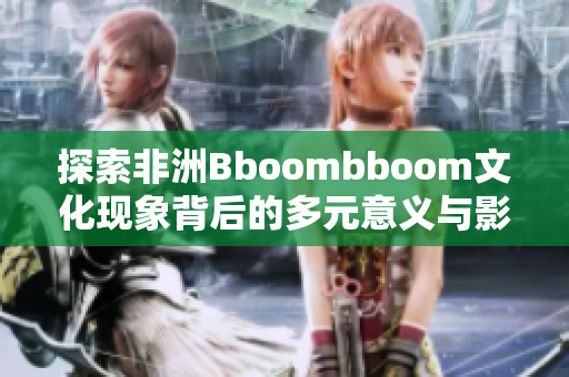 探索非洲Bboombboom文化现象背后的多元意义与影响