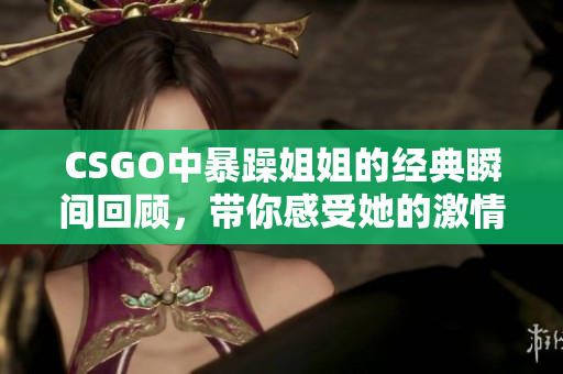 CSGO中暴躁姐姐的经典瞬间回顾，带你感受她的激情与风采