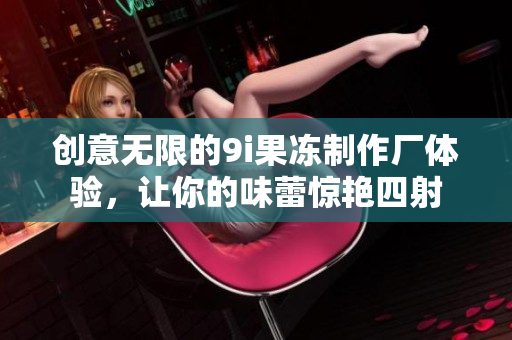 创意无限的9i果冻制作厂体验，让你的味蕾惊艳四射