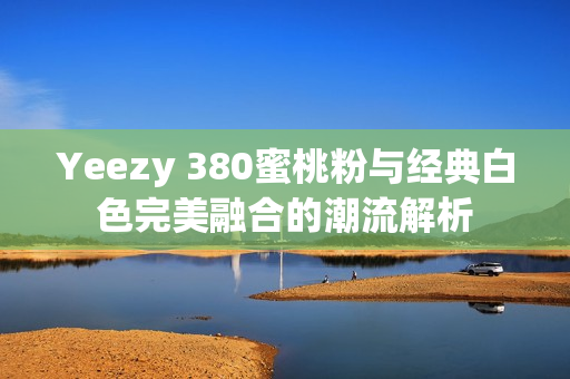 Yeezy 380蜜桃粉与经典白色完美融合的潮流解析