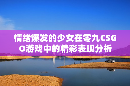 情绪爆发的少女在零九CSGO游戏中的精彩表现分析