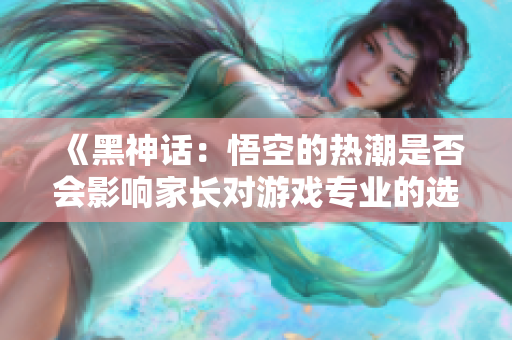 《黑神话：悟空的热潮是否会影响家长对游戏专业的选择》