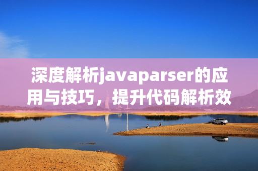 深度解析javaparser的应用与技巧，提升代码解析效率