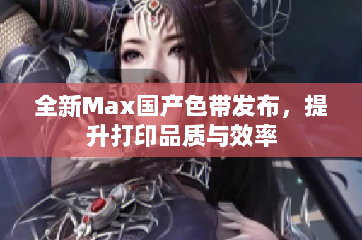 全新Max国产色带发布，提升打印品质与效率