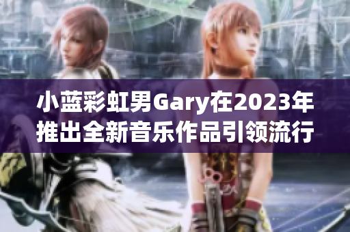 小蓝彩虹男Gary在2023年推出全新音乐作品引领流行风潮