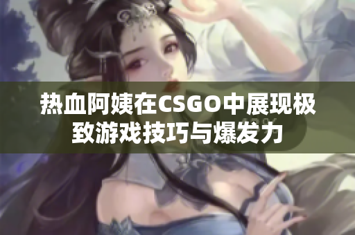 热血阿姨在CSGO中展现极致游戏技巧与爆发力