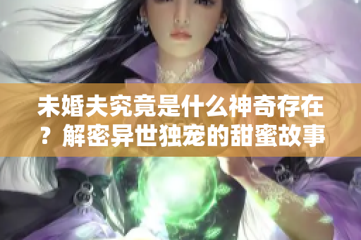 未婚夫究竟是什么神奇存在？解密异世独宠的甜蜜故事