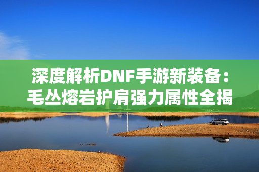 深度解析DNF手游新装备：毛丛熔岩护肩强力属性全揭秘