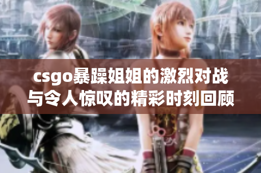 csgo暴躁姐姐的激烈对战与令人惊叹的精彩时刻回顾