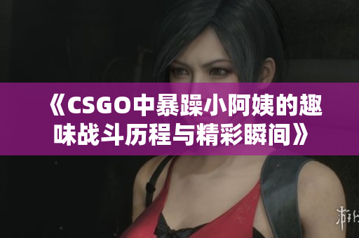 《CSGO中暴躁小阿姨的趣味战斗历程与精彩瞬间》