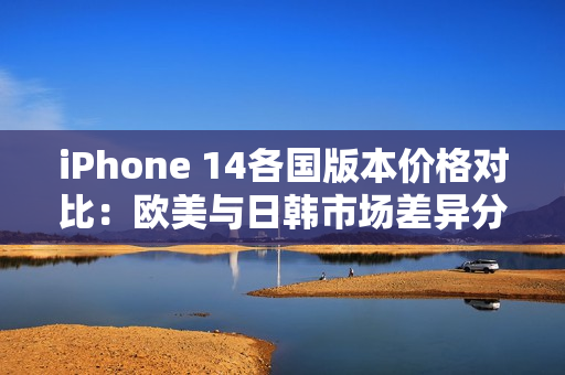 iPhone 14各国版本价格对比：欧美与日韩市场差异分析