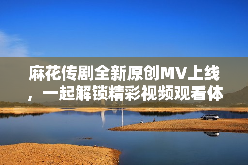 麻花传剧全新原创MV上线，一起解锁精彩视频观看体验