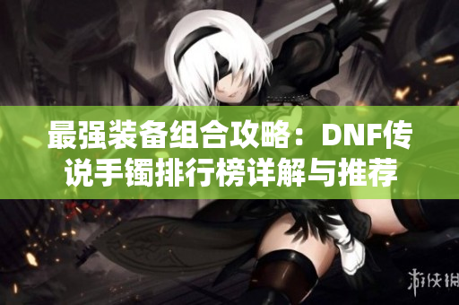 最强装备组合攻略：DNF传说手镯排行榜详解与推荐