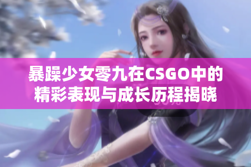 暴躁少女零九在CSGO中的精彩表现与成长历程揭晓