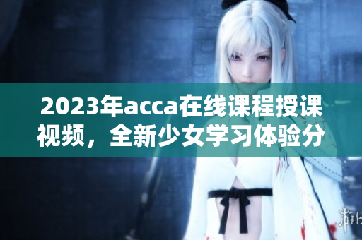 2023年acca在线课程授课视频，全新少女学习体验分享