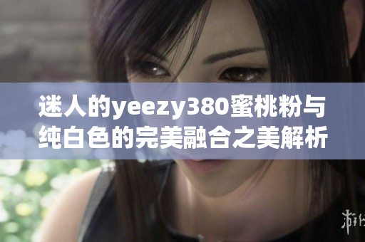 迷人的yeezy380蜜桃粉与纯白色的完美融合之美解析