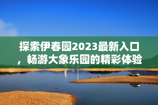 探索伊春园2023最新入口，畅游大象乐园的精彩体验