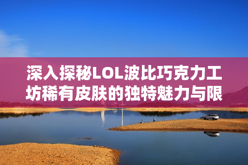 深入探秘LOL波比巧克力工坊稀有皮肤的独特魅力与限定性