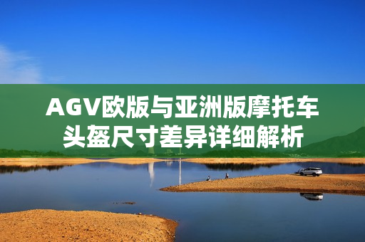 AGV欧版与亚洲版摩托车头盔尺寸差异详细解析