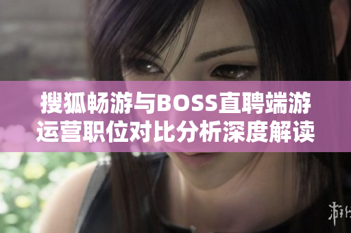 搜狐畅游与BOSS直聘端游运营职位对比分析深度解读