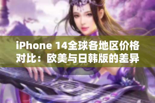 iPhone 14全球各地区价格对比：欧美与日韩版的差异分析