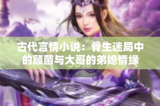 古代言情小说：骨生迷局中的顾菌与大哥的弟媳情缘