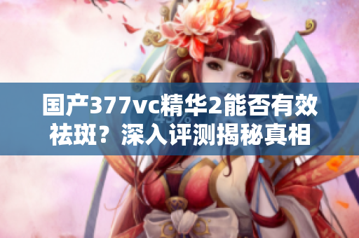 国产377vc精华2能否有效祛斑？深入评测揭秘真相