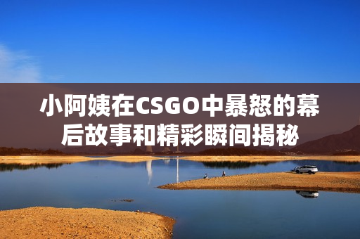 小阿姨在CSGO中暴怒的幕后故事和精彩瞬间揭秘