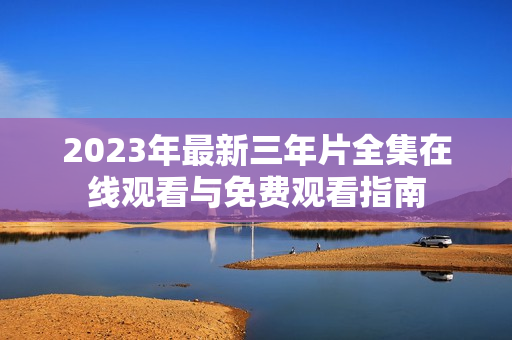 2023年最新三年片全集在线观看与免费观看指南