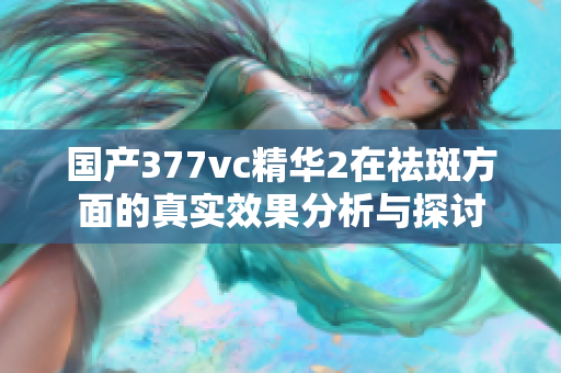 国产377vc精华2在祛斑方面的真实效果分析与探讨