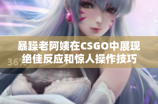 暴躁老阿姨在CSGO中展现绝佳反应和惊人操作技巧