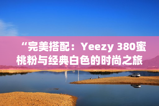 “完美搭配：Yeezy 380蜜桃粉与经典白色的时尚之旅”