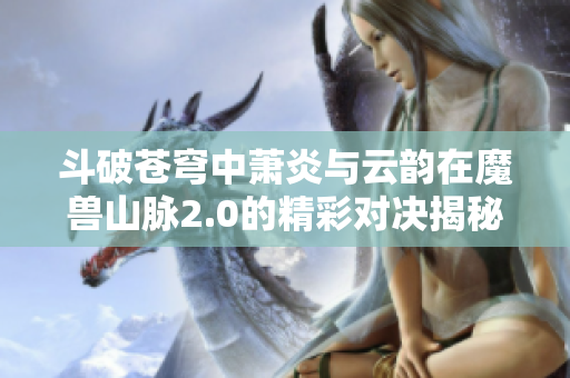 斗破苍穹中萧炎与云韵在魔兽山脉2.0的精彩对决揭秘