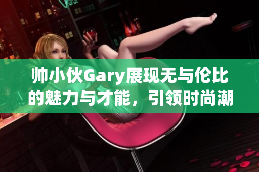 帅小伙Gary展现无与伦比的魅力与才能，引领时尚潮流