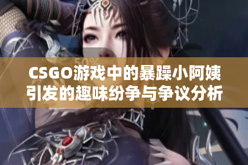 CSGO游戏中的暴躁小阿姨引发的趣味纷争与争议分析