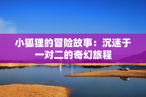 小狐狸的冒险故事：沉迷于一对二的奇幻旅程