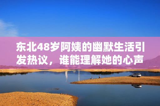 东北48岁阿姨的幽默生活引发热议，谁能理解她的心声？