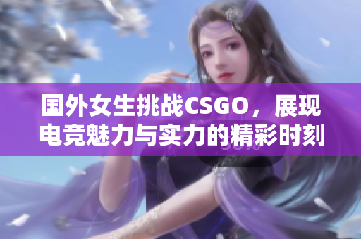 国外女生挑战CSGO，展现电竞魅力与实力的精彩时刻