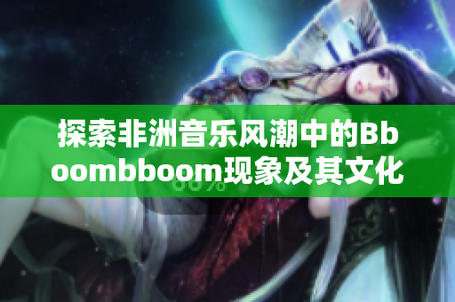 探索非洲音乐风潮中的Bboombboom现象及其文化意义