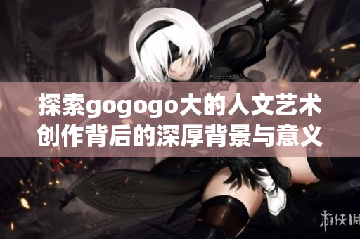 探索gogogo大的人文艺术创作背后的深厚背景与意义