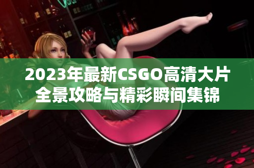 2023年最新CSGO高清大片全景攻略与精彩瞬间集锦