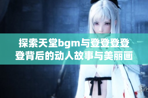 探索天堂bgm与登登登登登背后的动人故事与美丽画面