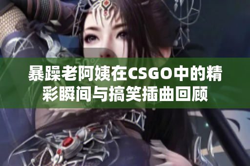 暴躁老阿姨在CSGO中的精彩瞬间与搞笑插曲回顾