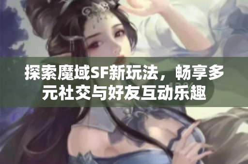 探索魔域SF新玩法，畅享多元社交与好友互动乐趣