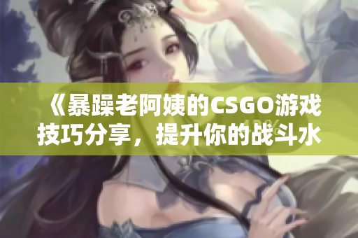 《暴躁老阿姨的CSGO游戏技巧分享，提升你的战斗水平》