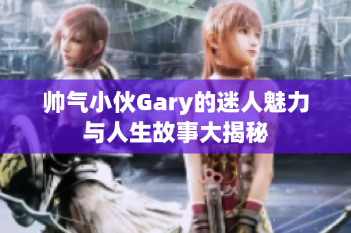 帅气小伙Gary的迷人魅力与人生故事大揭秘