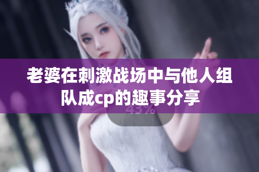 老婆在刺激战场中与他人组队成cp的趣事分享